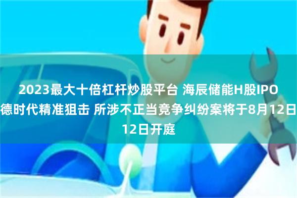 2023最大十倍杠杆炒股平台 海辰储能H股IPO遭宁德时代精准狙击 所涉不正当竞争纠纷案将于8月12日开庭