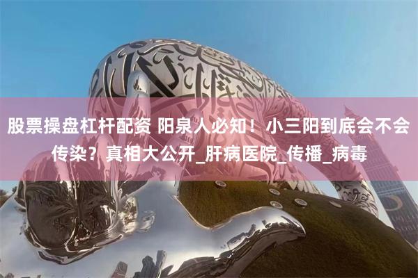 股票操盘杠杆配资 阳泉人必知！小三阳到底会不会传染？真相大公开_肝病医院_传播_病毒