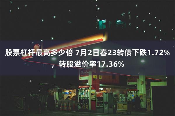 股票杠杆最高多少倍 7月2日春23转债下跌1.72%，转股溢价率17.36%