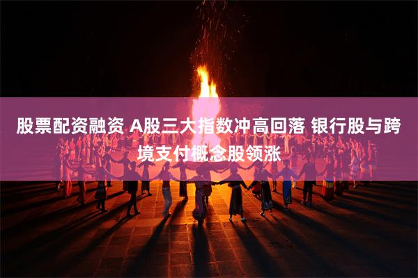 股票配资融资 A股三大指数冲高回落 银行股与跨境支付概念股领涨