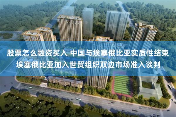 股票怎么融资买入 中国与埃塞俄比亚实质性结束埃塞俄比亚加入世贸组织双边市场准入谈判