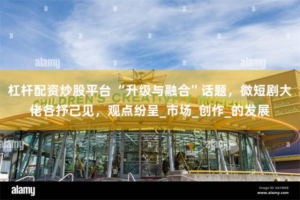 杠杆配资炒股平台 “升级与融合”话题，微短剧大佬各抒己见，观点纷呈_市场_创作_的发展