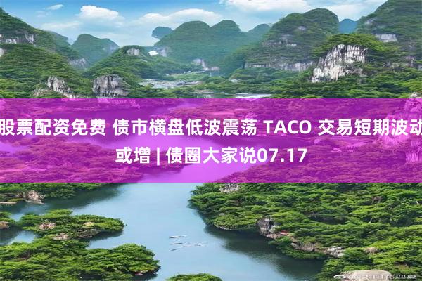 股票配资免费 债市横盘低波震荡 TACO 交易短期波动或增 | 债圈大家说07.17