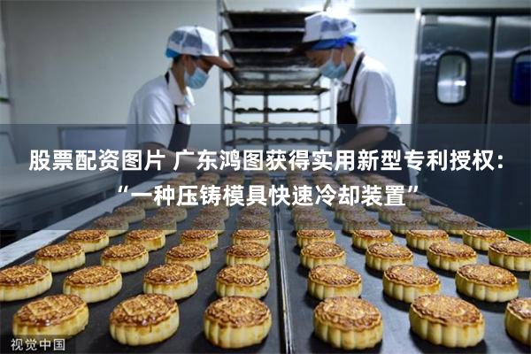 股票配资图片 广东鸿图获得实用新型专利授权：“一种压铸模具快速冷却装置”