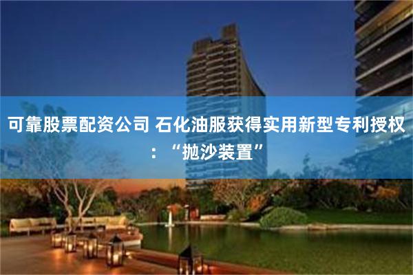 可靠股票配资公司 石化油服获得实用新型专利授权：“抛沙装置”