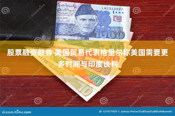 股票融资融券 美国贸易代表格里尔称美国需要更多时间与印度谈判