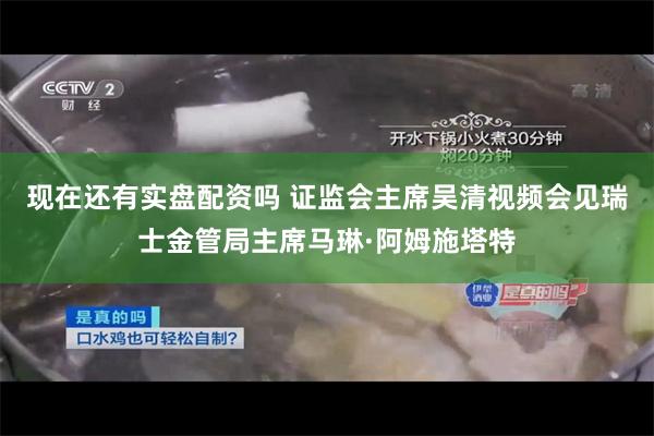 现在还有实盘配资吗 证监会主席吴清视频会见瑞士金管局主席马琳·阿姆施塔特