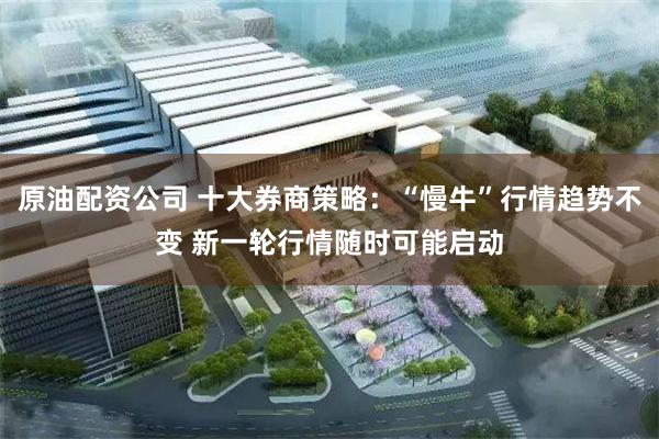 原油配资公司 十大券商策略：“慢牛”行情趋势不变 新一轮行情随时可能启动