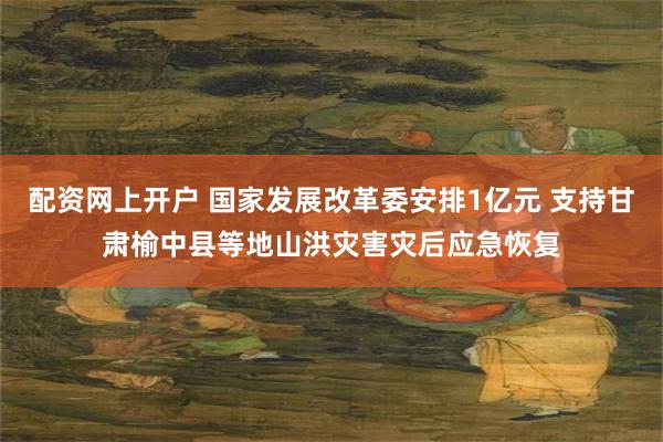 配资网上开户 国家发展改革委安排1亿元 支持甘肃榆中县等地山洪灾害灾后应急恢复