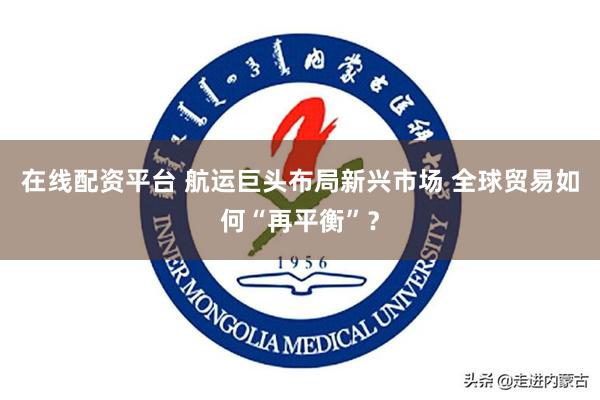 在线配资平台 航运巨头布局新兴市场 全球贸易如何“再平衡”？