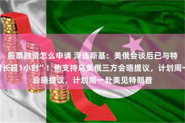 股票融资怎么申请 泽连斯基：美俄会谈后已与特朗普通话，“时长超1小时”！他支持乌美俄三方会晤提议，计划周一赴美见特朗普