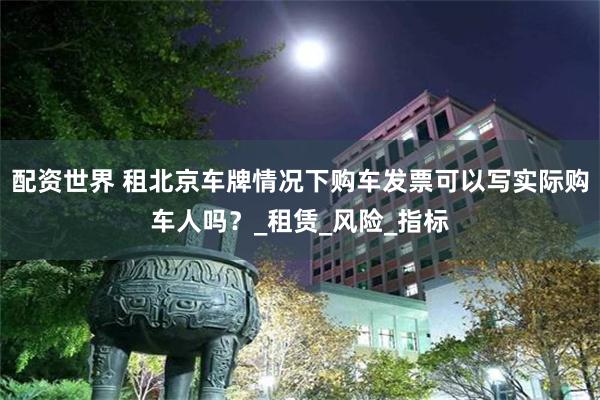 配资世界 租北京车牌情况下购车发票可以写实际购车人吗？_租赁_风险_指标