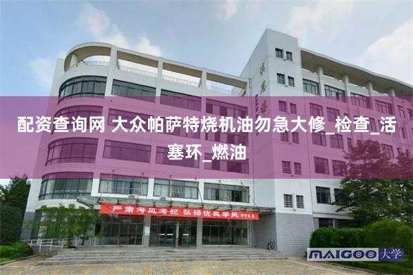 配资查询网 大众帕萨特烧机油勿急大修_检查_活塞环_燃油