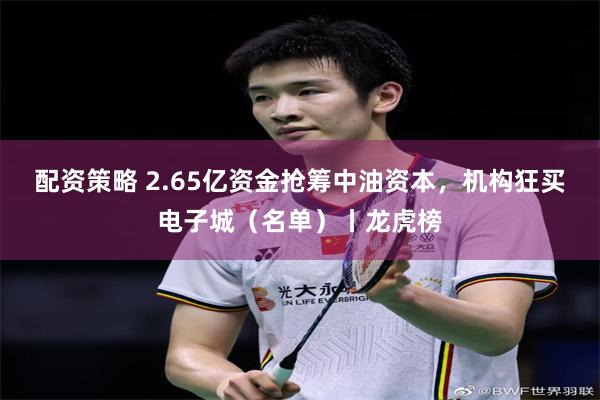配资策略 2.65亿资金抢筹中油资本，机构狂买电子城（名单）丨龙虎榜