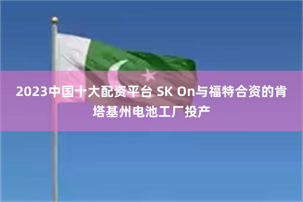 2023中国十大配资平台 SK On与福特合资的肯塔基州电池工厂投产