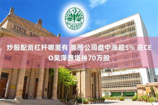 炒股配资杠杆哪里有 美图公司盘中涨超5% 获CEO吴泽源增持70万股