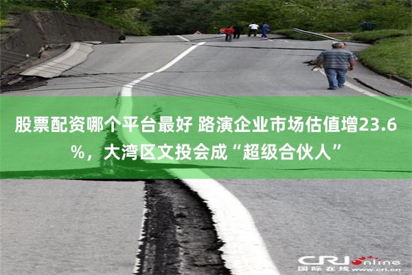 股票配资哪个平台最好 路演企业市场估值增23.6%，大湾区文投会成“超级合伙人”