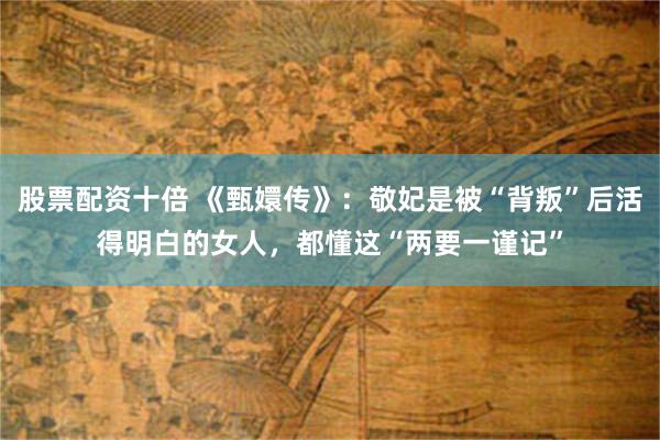 股票配资十倍 《甄嬛传》：敬妃是被“背叛”后活得明白的女人，都懂这“两要一谨记”