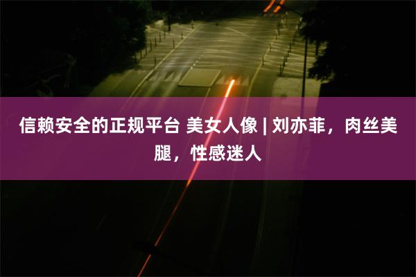 信赖安全的正规平台 美女人像 | 刘亦菲，肉丝美腿，性感迷人