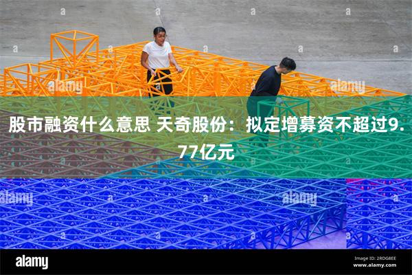 股市融资什么意思 天奇股份：拟定增募资不超过9.77亿元